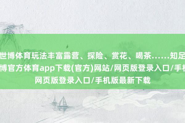 世博體育玩法豐富露營、探險、賞花、喝茶……知足的刺激的-世博官方體育app下載(官方)網站/網頁版登錄入口/手機版最新下載