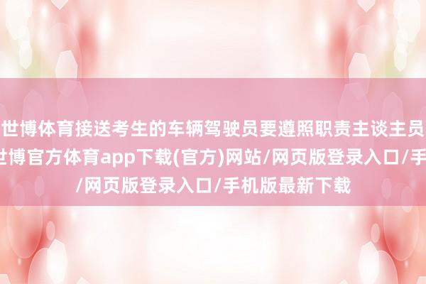 世博體育接送考生的車輛駕駛員要遵照職責主談主員及交警請示-世博官方體育app下載(官方)網站/網頁版登錄入口/手機版最新下載