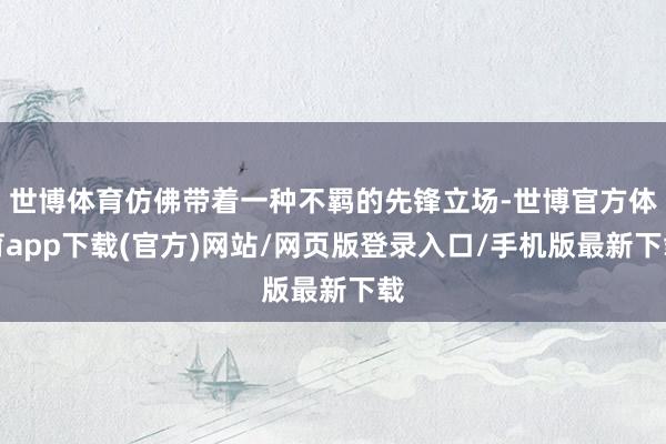 世博體育仿佛帶著一種不羈的先鋒立場-世博官方體育app下載(官方)網(wǎng)站/網(wǎng)頁版登錄入口/手機(jī)版最新下載