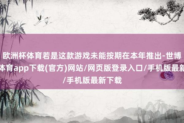 歐洲杯體育若是這款游戲未能按期在本年推出-世博官方體育app下載(官方)網站/網頁版登錄入口/手機版最新下載
