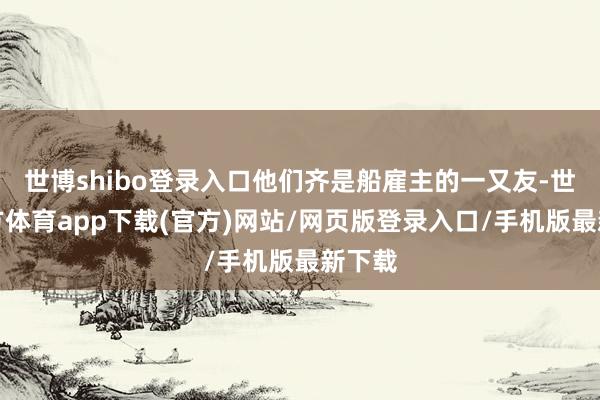 世博shibo登錄入口他們齊是船雇主的一又友-世博官方體育app下載(官方)網(wǎng)站/網(wǎng)頁(yè)版登錄入口/手機(jī)版最新下載