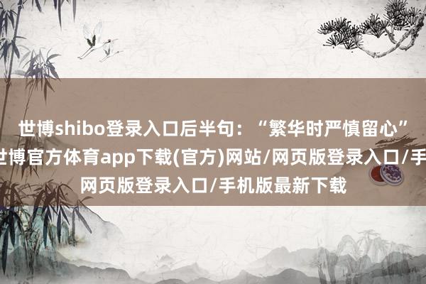 世博shibo登錄入口后半句：“繁華時嚴慎留心”當奏效之后-世博官方體育app下載(官方)網站/網頁版登錄入口/手機版最新下載