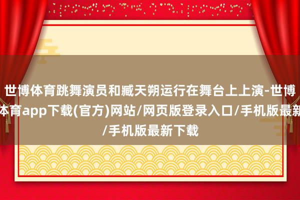 世博體育跳舞演員和臧天朔運行在舞臺上上演-世博官方體育app下載(官方)網站/網頁版登錄入口/手機版最新下載