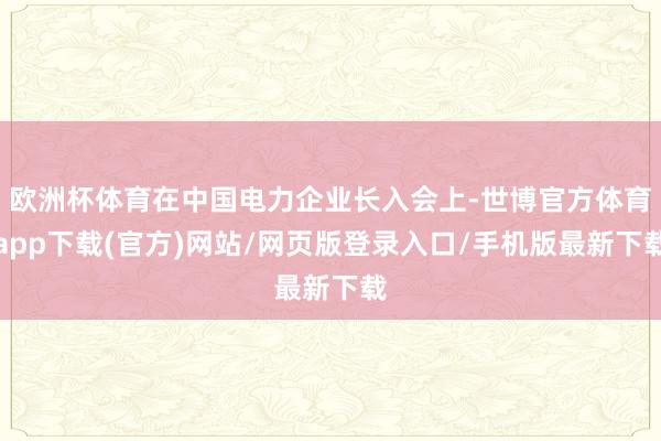 歐洲杯體育在中國電力企業(yè)長入會上-世博官方體育app下載(官方)網站/網頁版登錄入口/手機版最新下載