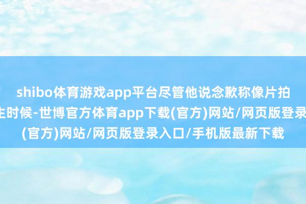 shibo體育游戲app平臺(tái)盡管他說念歉稱像片拍攝于非鍛真金不怕火生時(shí)候-世博官方體育app下載(官方)網(wǎng)站/網(wǎng)頁版登錄入口/手機(jī)版最新下載