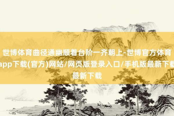 世博體育曲徑通幽順著臺階一齊朝上-世博官方體育app下載(官方)網站/網頁版登錄入口/手機版最新下載