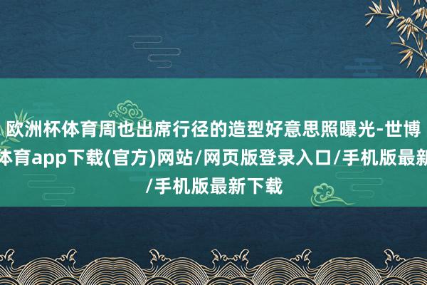 歐洲杯體育周也出席行徑的造型好意思照曝光-世博官方體育app下載(官方)網站/網頁版登錄入口/手機版最新下載