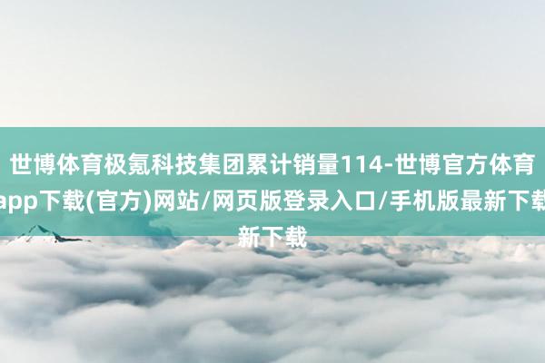 世博體育極氪科技集團(tuán)累計(jì)銷量114-世博官方體育app下載(官方)網(wǎng)站/網(wǎng)頁版登錄入口/手機(jī)版最新下載