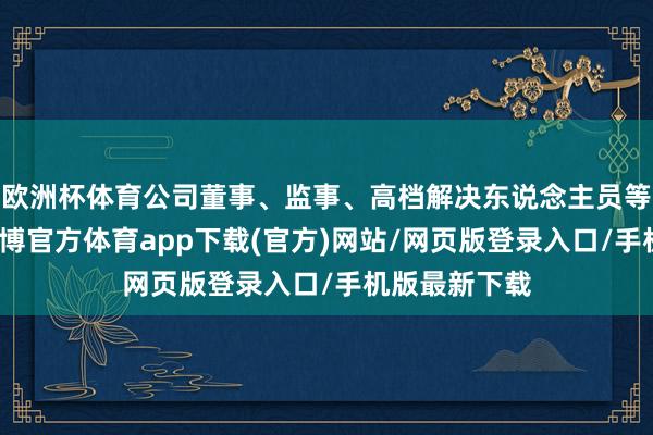 歐洲杯體育公司董事、監(jiān)事、高檔解決東說念主員等列席會議-世博官方體育app下載(官方)網(wǎng)站/網(wǎng)頁版登錄入口/手機版最新下載