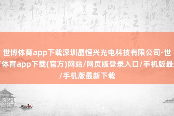 世博體育app下載深圳晶恒興光電科技有限公司-世博官方體育app下載(官方)網站/網頁版登錄入口/手機版最新下載