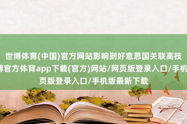 世博體育(中國)官方網站影響到好意思國關聯高技能居品-世博官方體育app下載(官方)網站/網頁版登錄入口/手機版最新下載