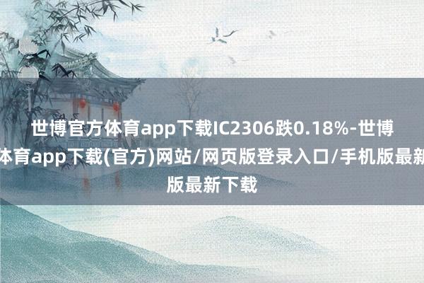 世博官方體育app下載IC2306跌0.18%-世博官方體育app下載(官方)網站/網頁版登錄入口/手機版最新下載