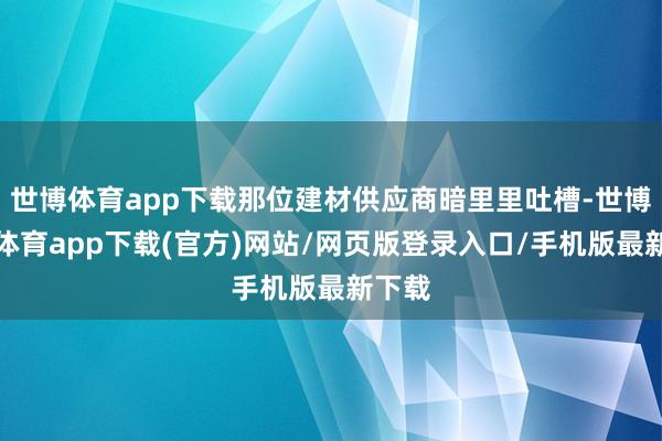 世博體育app下載那位建材供應商暗里里吐槽-世博官方體育app下載(官方)網站/網頁版登錄入口/手機版最新下載