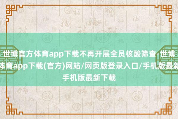 世博官方體育app下載不再開展全員核酸篩查-世博官方體育app下載(官方)網站/網頁版登錄入口/手機版最新下載