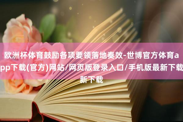 歐洲杯體育鼓勵各項要領落地奏效-世博官方體育app下載(官方)網站/網頁版登錄入口/手機版最新下載
