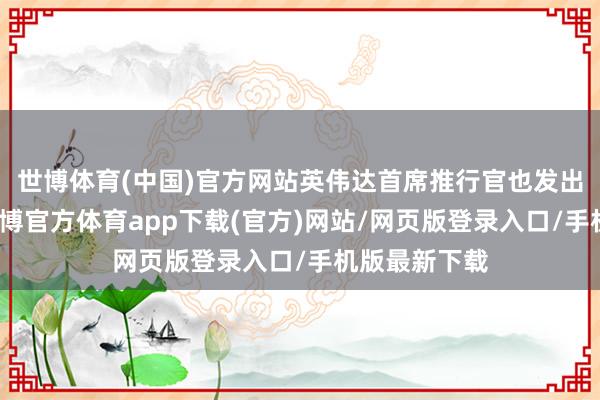 世博體育(中國(guó))官方網(wǎng)站英偉達(dá)首席推行官也發(fā)出不異命令-世博官方體育app下載(官方)網(wǎng)站/網(wǎng)頁版登錄入口/手機(jī)版最新下載