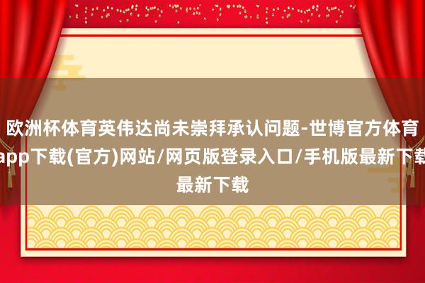 歐洲杯體育英偉達尚未崇拜承認問題-世博官方體育app下載(官方)網站/網頁版登錄入口/手機版最新下載