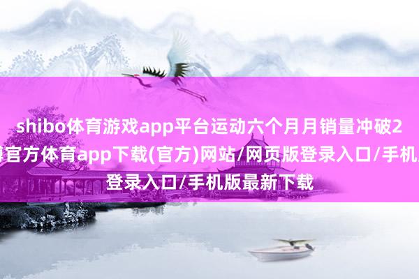 shibo體育游戲app平臺運動六個月月銷量沖破20萬輛-世博官方體育app下載(官方)網(wǎng)站/網(wǎng)頁版登錄入口/手機版最新下載