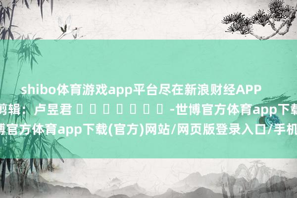 shibo體育游戲app平臺盡在新浪財經(jīng)APP            						株連剪輯：盧昱君 							-世博官方體育app下載(官方)網(wǎng)站/網(wǎng)頁版登錄入口/手機(jī)版最新下載