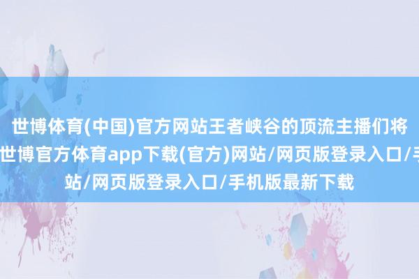 世博體育(中國)官方網站王者峽谷的頂流主播們將化身濁世硬人-世博官方體育app下載(官方)網站/網頁版登錄入口/手機版最新下載