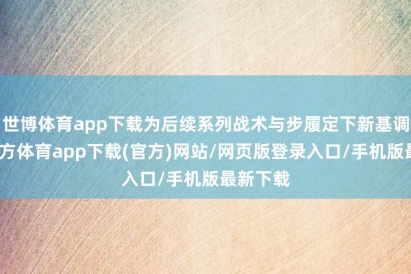 世博體育app下載為后續(xù)系列戰(zhàn)術(shù)與步履定下新基調(diào)-世博官方體育app下載(官方)網(wǎng)站/網(wǎng)頁版登錄入口/手機版最新下載