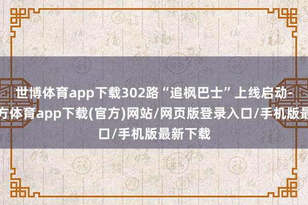 世博體育app下載302路“追楓巴士”上線啟動-世博官方體育app下載(官方)網(wǎng)站/網(wǎng)頁版登錄入口/手機版最新下載