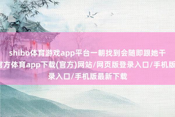 shibo體育游戲app平臺一朝找到會隨即跟她干系-世博官方體育app下載(官方)網(wǎng)站/網(wǎng)頁版登錄入口/手機(jī)版最新下載