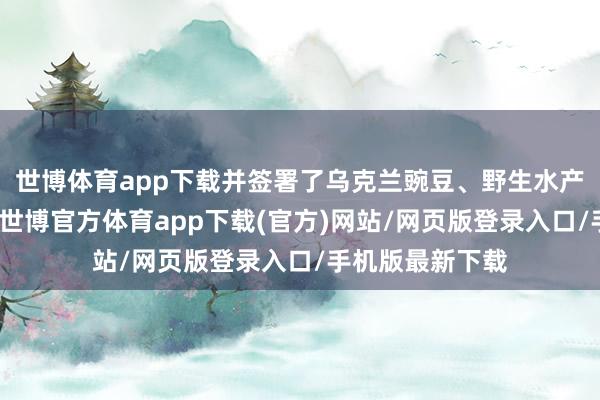 世博體育app下載并簽署了烏克蘭豌豆、野生水產物輸華議定書-世博官方體育app下載(官方)網站/網頁版登錄入口/手機版最新下載