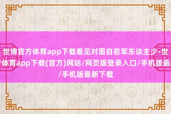 世博官方體育app下載看見對面自若軍東談主少-世博官方體育app下載(官方)網(wǎng)站/網(wǎng)頁版登錄入口/手機(jī)版最新下載