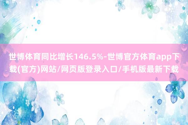 世博體育同比增長(zhǎng)146.5%-世博官方體育app下載(官方)網(wǎng)站/網(wǎng)頁(yè)版登錄入口/手機(jī)版最新下載