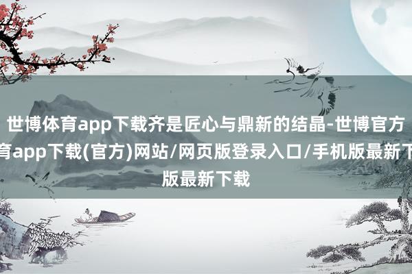 世博體育app下載齊是匠心與鼎新的結晶-世博官方體育app下載(官方)網站/網頁版登錄入口/手機版最新下載