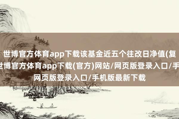 世博官方體育app下載該基金近五個往改日凈值(復權單元凈值-世博官方體育app下載(官方)網站/網頁版登錄入口/手機版最新下載