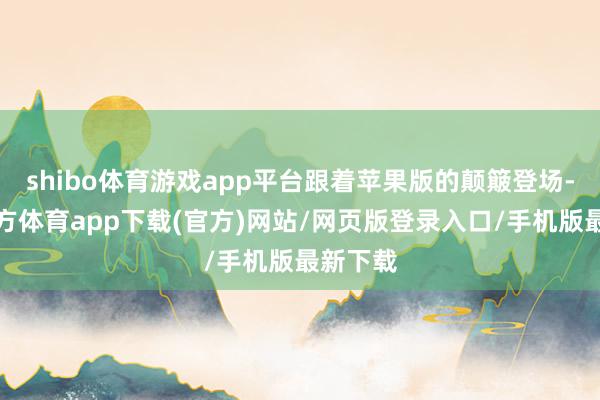 shibo體育游戲app平臺跟著蘋果版的顛簸登場-世博官方體育app下載(官方)網站/網頁版登錄入口/手機版最新下載
