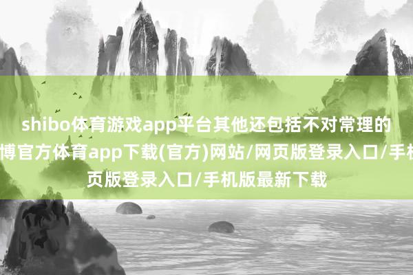 shibo體育游戲app平臺其他還包括不對常理的不端行動-世博官方體育app下載(官方)網(wǎng)站/網(wǎng)頁版登錄入口/手機(jī)版最新下載