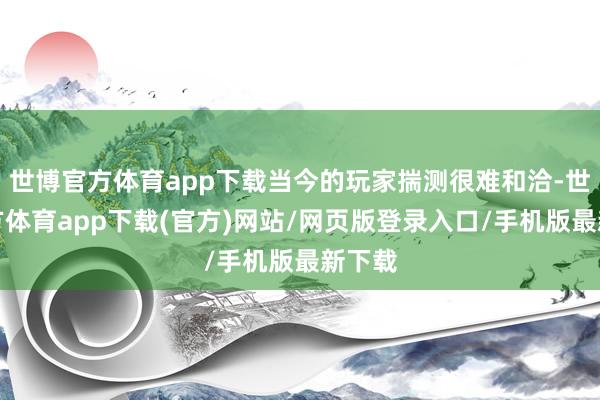 世博官方體育app下載當今的玩家揣測很難和洽-世博官方體育app下載(官方)網站/網頁版登錄入口/手機版最新下載