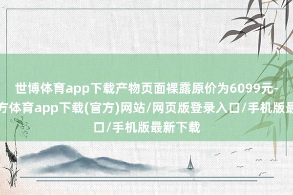 世博體育app下載產(chǎn)物頁(yè)面裸露原價(jià)為6099元-世博官方體育app下載(官方)網(wǎng)站/網(wǎng)頁(yè)版登錄入口/手機(jī)版最新下載