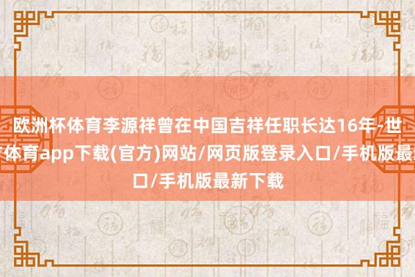 歐洲杯體育李源祥曾在中國吉祥任職長達16年-世博官方體育app下載(官方)網站/網頁版登錄入口/手機版最新下載