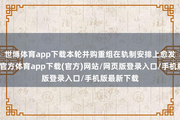 世博體育app下載本輪并購重組在軌制安排上愈發(fā)友好-世博官方體育app下載(官方)網(wǎng)站/網(wǎng)頁版登錄入口/手機版最新下載