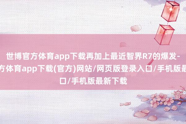 世博官方體育app下載再加上最近智界R7的爆發-世博官方體育app下載(官方)網站/網頁版登錄入口/手機版最新下載