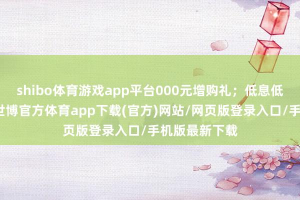 shibo體育游戲app平臺000元增購禮；低息低門檻金融禮-世博官方體育app下載(官方)網站/網頁版登錄入口/手機版最新下載