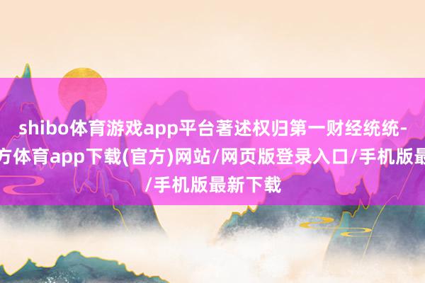 shibo體育游戲app平臺著述權歸第一財經統統-世博官方體育app下載(官方)網站/網頁版登錄入口/手機版最新下載