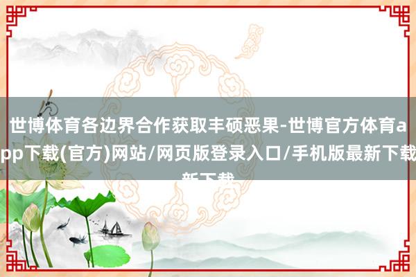 世博體育各邊界合作獲取豐碩惡果-世博官方體育app下載(官方)網站/網頁版登錄入口/手機版最新下載