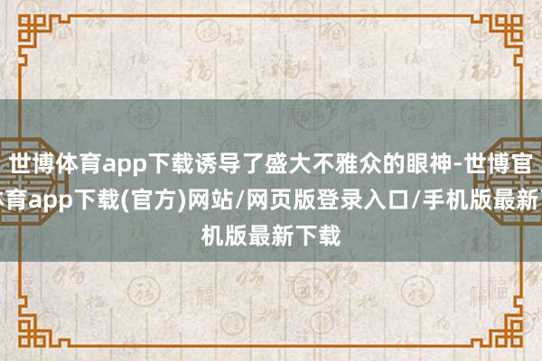 世博體育app下載誘導(dǎo)了盛大不雅眾的眼神-世博官方體育app下載(官方)網(wǎng)站/網(wǎng)頁版登錄入口/手機(jī)版最新下載