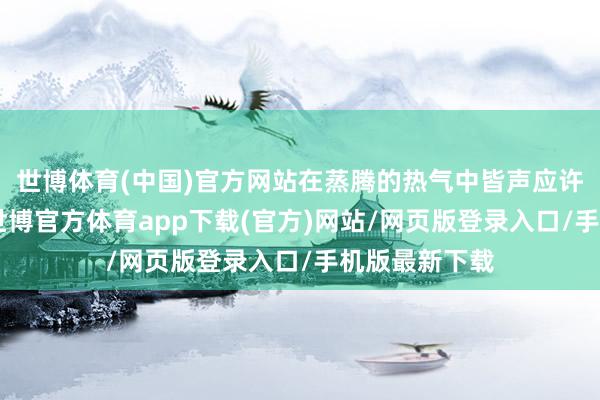 世博體育(中國)官方網站在蒸騰的熱氣中皆聲應許：“有今生-世博官方體育app下載(官方)網站/網頁版登錄入口/手機版最新下載