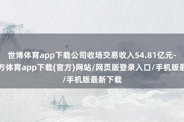 世博體育app下載公司收場交易收入54.81億元-世博官方體育app下載(官方)網站/網頁版登錄入口/手機版最新下載