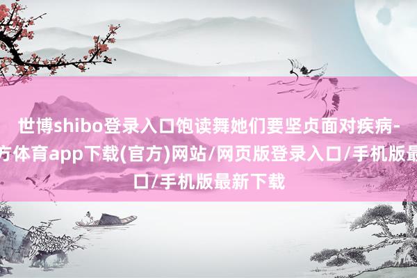 世博shibo登錄入口飽讀舞她們要堅(jiān)貞面對(duì)疾病-世博官方體育app下載(官方)網(wǎng)站/網(wǎng)頁版登錄入口/手機(jī)版最新下載