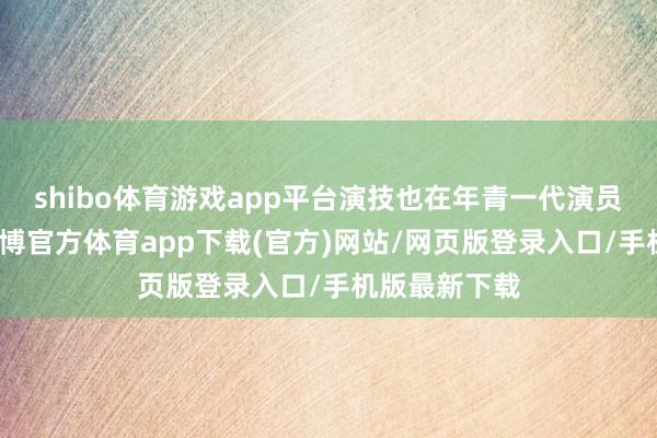 shibo體育游戲app平臺演技也在年青一代演員中可以的-世博官方體育app下載(官方)網站/網頁版登錄入口/手機版最新下載