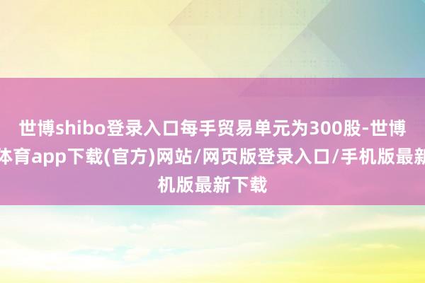 世博shibo登錄入口每手貿(mào)易單元為300股-世博官方體育app下載(官方)網(wǎng)站/網(wǎng)頁版登錄入口/手機(jī)版最新下載