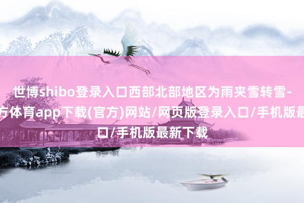 世博shibo登錄入口西部北部地區為雨夾雪轉雪-世博官方體育app下載(官方)網站/網頁版登錄入口/手機版最新下載