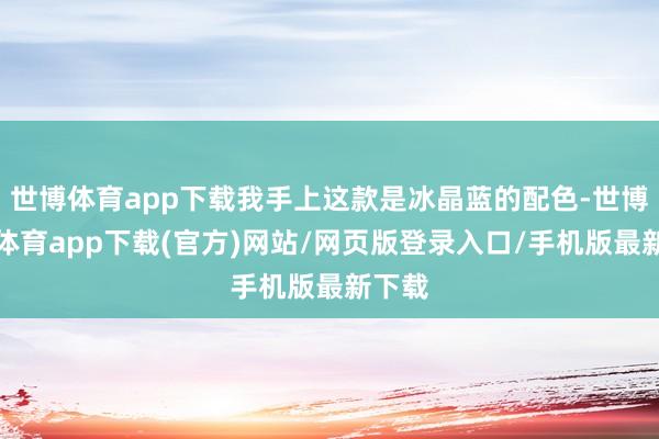 世博體育app下載我手上這款是冰晶藍的配色-世博官方體育app下載(官方)網站/網頁版登錄入口/手機版最新下載